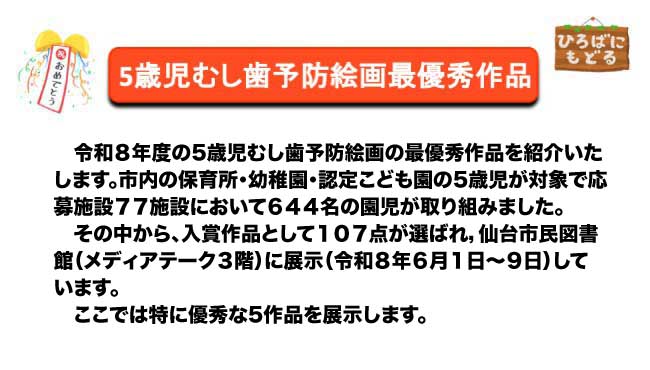 令和８年度の5歳児むし歯予防絵画の最優秀作品を紹介いたします。市内の保育所・幼稚園・認定こども園の5歳児が対象で応募施設７７施設において６４４名の園児が取り組みました。その中から、入賞作品として１０７点が選ばれ，仙台市民図書館（メディアテーク３階）に展示（令和８年６月１日～９日）しています。ここでは特に優秀な5作品を展示します。
。