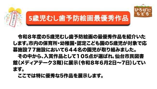 令和８年度の5歳児むし歯予防絵画の最優秀作品を紹介いたします。市内の保育所・幼稚園・認定こども園の5歳児が対象で応募施設７７施設において６４４名の園児が取り組みました。その中から、入賞作品として１０５点が選ばれ，仙台市民図書館（メディアテーク３階）に展示（令和８年６月２日～７日）しています。ここでは特に優秀な5作品を展示します。
。